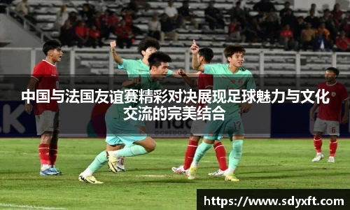中国与法国友谊赛精彩对决展现足球魅力与文化交流的完美结合